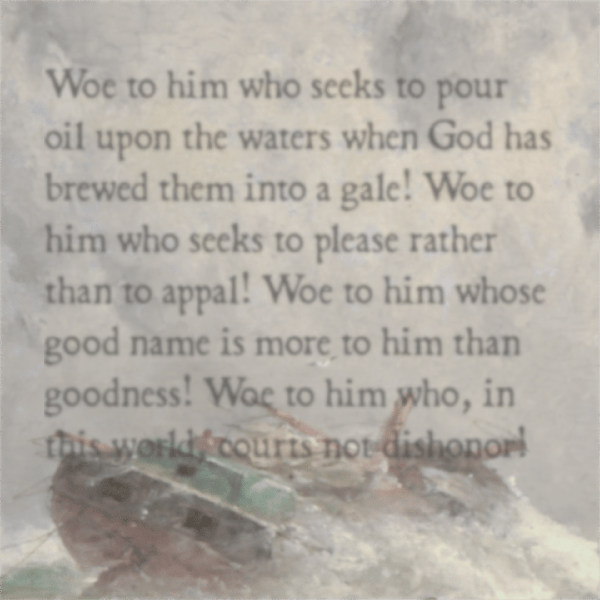 Woe to him who seeks to pour oil upon the waters when God has brewed them into a gale! Woe to him who seeks to please rather than to appal! Woe to him whose good name is more to him than goodness! Woe to him who, in this world, courts not dishonor!